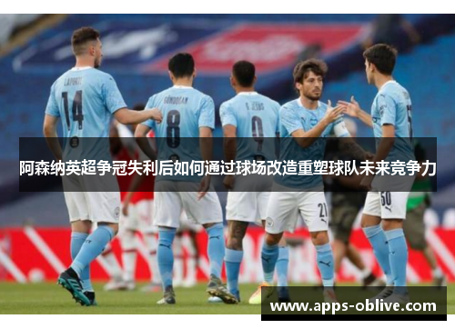 阿森纳英超争冠失利后如何通过球场改造重塑球队未来竞争力
